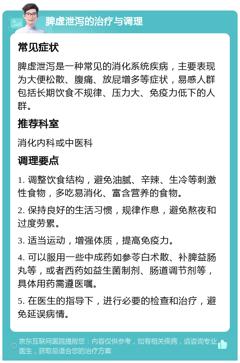 脾虚泄泻的治疗与调理 常见症状 脾虚泄泻是一种常见的消化系统疾病，主要表现为大便松散、腹痛、放屁增多等症状，易感人群包括长期饮食不规律、压力大、免疫力低下的人群。 推荐科室 消化内科或中医科 调理要点 1. 调整饮食结构，避免油腻、辛辣、生冷等刺激性食物，多吃易消化、富含营养的食物。 2. 保持良好的生活习惯，规律作息，避免熬夜和过度劳累。 3. 适当运动，增强体质，提高免疫力。 4. 可以服用一些中成药如参苓白术散、补脾益肠丸等，或者西药如益生菌制剂、肠道调节剂等，具体用药需遵医嘱。 5. 在医生的指导下，进行必要的检查和治疗，避免延误病情。