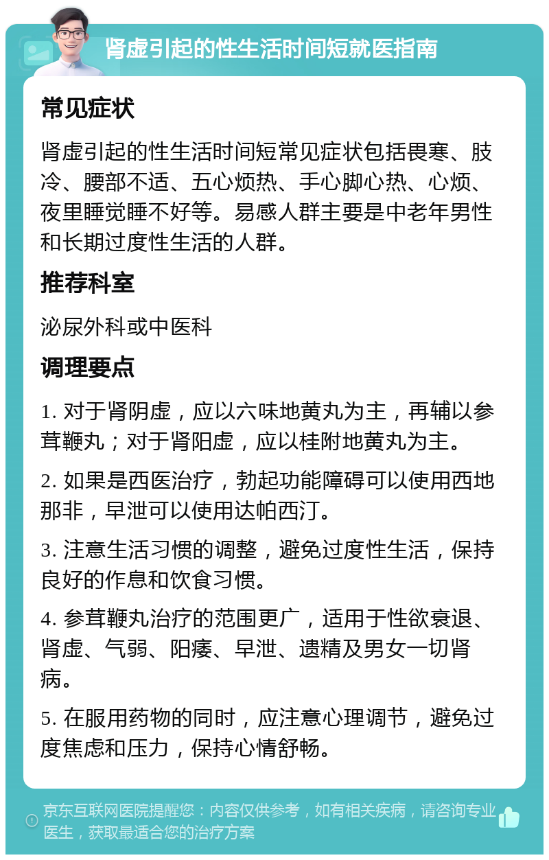 肾虚引起的性生活时间短就医指南 常见症状 肾虚引起的性生活时间短常见症状包括畏寒、肢冷、腰部不适、五心烦热、手心脚心热、心烦、夜里睡觉睡不好等。易感人群主要是中老年男性和长期过度性生活的人群。 推荐科室 泌尿外科或中医科 调理要点 1. 对于肾阴虚，应以六味地黄丸为主，再辅以参茸鞭丸；对于肾阳虚，应以桂附地黄丸为主。 2. 如果是西医治疗，勃起功能障碍可以使用西地那非，早泄可以使用达帕西汀。 3. 注意生活习惯的调整，避免过度性生活，保持良好的作息和饮食习惯。 4. 参茸鞭丸治疗的范围更广，适用于性欲衰退、肾虚、气弱、阳痿、早泄、遗精及男女一切肾病。 5. 在服用药物的同时，应注意心理调节，避免过度焦虑和压力，保持心情舒畅。