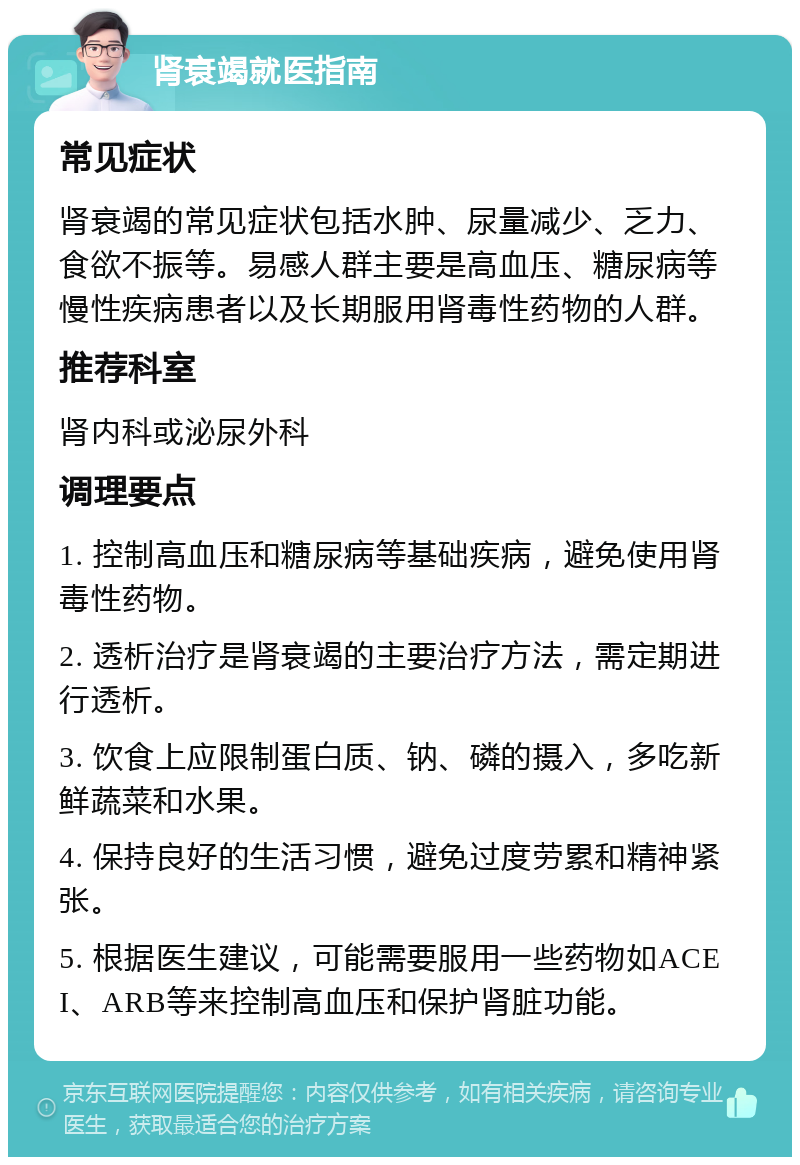 肾衰竭就医指南 常见症状 肾衰竭的常见症状包括水肿、尿量减少、乏力、食欲不振等。易感人群主要是高血压、糖尿病等慢性疾病患者以及长期服用肾毒性药物的人群。 推荐科室 肾内科或泌尿外科 调理要点 1. 控制高血压和糖尿病等基础疾病，避免使用肾毒性药物。 2. 透析治疗是肾衰竭的主要治疗方法，需定期进行透析。 3. 饮食上应限制蛋白质、钠、磷的摄入，多吃新鲜蔬菜和水果。 4. 保持良好的生活习惯，避免过度劳累和精神紧张。 5. 根据医生建议，可能需要服用一些药物如ACEI、ARB等来控制高血压和保护肾脏功能。