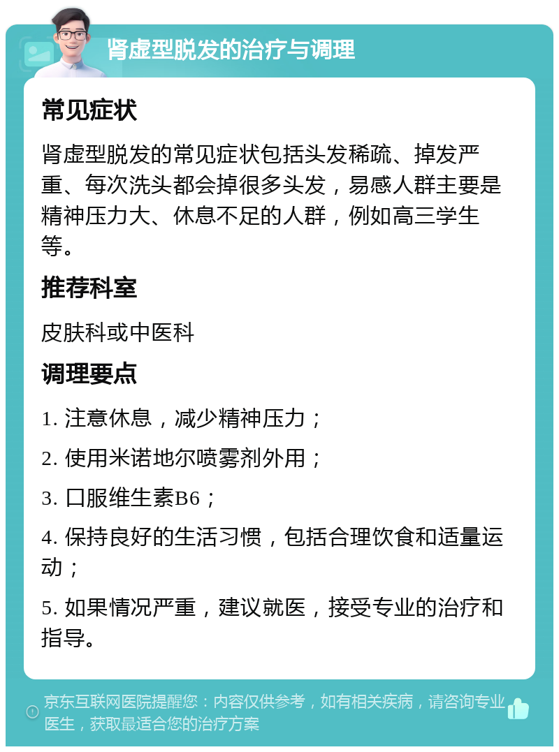 肾虚型脱发的治疗与调理 常见症状 肾虚型脱发的常见症状包括头发稀疏、掉发严重、每次洗头都会掉很多头发，易感人群主要是精神压力大、休息不足的人群，例如高三学生等。 推荐科室 皮肤科或中医科 调理要点 1. 注意休息，减少精神压力； 2. 使用米诺地尔喷雾剂外用； 3. 口服维生素B6； 4. 保持良好的生活习惯，包括合理饮食和适量运动； 5. 如果情况严重，建议就医，接受专业的治疗和指导。