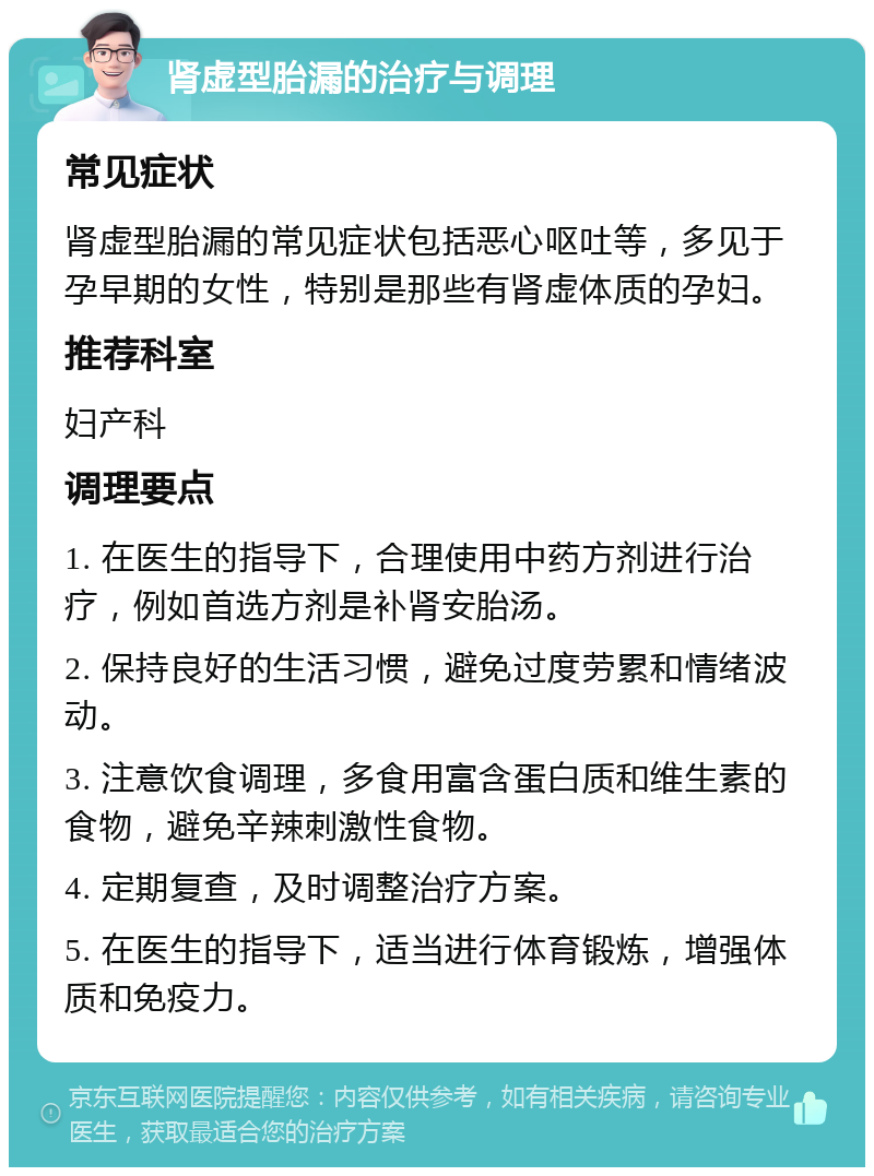 肾虚型胎漏的治疗与调理 常见症状 肾虚型胎漏的常见症状包括恶心呕吐等，多见于孕早期的女性，特别是那些有肾虚体质的孕妇。 推荐科室 妇产科 调理要点 1. 在医生的指导下，合理使用中药方剂进行治疗，例如首选方剂是补肾安胎汤。 2. 保持良好的生活习惯，避免过度劳累和情绪波动。 3. 注意饮食调理，多食用富含蛋白质和维生素的食物，避免辛辣刺激性食物。 4. 定期复查，及时调整治疗方案。 5. 在医生的指导下，适当进行体育锻炼，增强体质和免疫力。