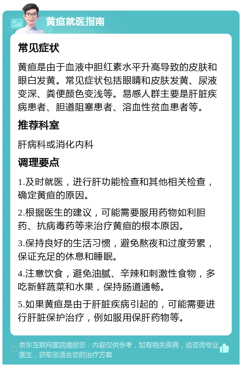 黄疸就医指南 常见症状 黄疸是由于血液中胆红素水平升高导致的皮肤和眼白发黄。常见症状包括眼睛和皮肤发黄、尿液变深、粪便颜色变浅等。易感人群主要是肝脏疾病患者、胆道阻塞患者、溶血性贫血患者等。 推荐科室 肝病科或消化内科 调理要点 1.及时就医，进行肝功能检查和其他相关检查，确定黄疸的原因。 2.根据医生的建议，可能需要服用药物如利胆药、抗病毒药等来治疗黄疸的根本原因。 3.保持良好的生活习惯，避免熬夜和过度劳累，保证充足的休息和睡眠。 4.注意饮食，避免油腻、辛辣和刺激性食物，多吃新鲜蔬菜和水果，保持肠道通畅。 5.如果黄疸是由于肝脏疾病引起的，可能需要进行肝脏保护治疗，例如服用保肝药物等。