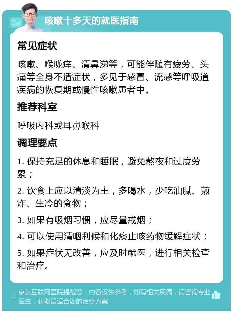 咳嗽十多天的就医指南 常见症状 咳嗽、喉咙痒、清鼻涕等，可能伴随有疲劳、头痛等全身不适症状，多见于感冒、流感等呼吸道疾病的恢复期或慢性咳嗽患者中。 推荐科室 呼吸内科或耳鼻喉科 调理要点 1. 保持充足的休息和睡眠，避免熬夜和过度劳累； 2. 饮食上应以清淡为主，多喝水，少吃油腻、煎炸、生冷的食物； 3. 如果有吸烟习惯，应尽量戒烟； 4. 可以使用清咽利候和化痰止咳药物缓解症状； 5. 如果症状无改善，应及时就医，进行相关检查和治疗。