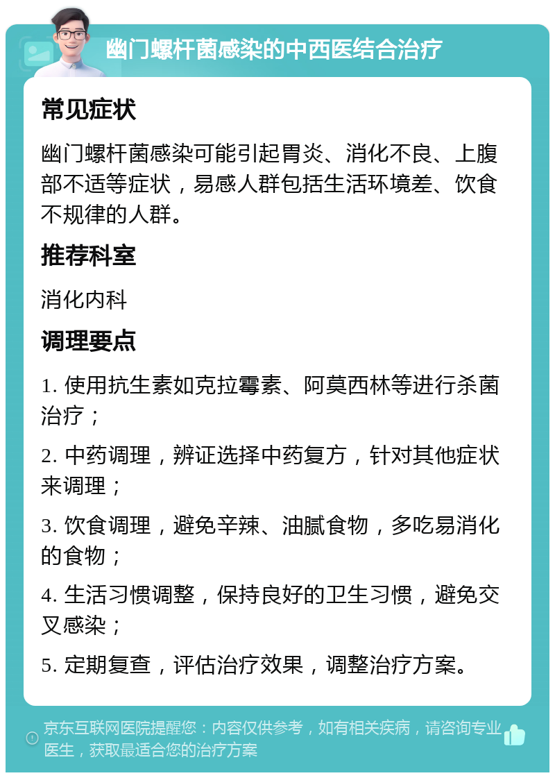 幽门螺杆菌感染的中西医结合治疗 常见症状 幽门螺杆菌感染可能引起胃炎、消化不良、上腹部不适等症状，易感人群包括生活环境差、饮食不规律的人群。 推荐科室 消化内科 调理要点 1. 使用抗生素如克拉霉素、阿莫西林等进行杀菌治疗； 2. 中药调理，辨证选择中药复方，针对其他症状来调理； 3. 饮食调理，避免辛辣、油腻食物，多吃易消化的食物； 4. 生活习惯调整，保持良好的卫生习惯，避免交叉感染； 5. 定期复查，评估治疗效果，调整治疗方案。