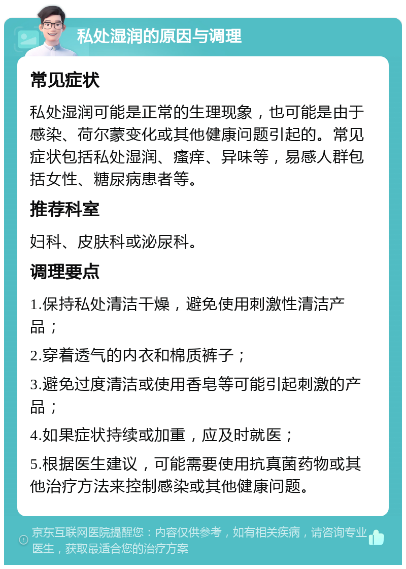 私处湿润的原因与调理 常见症状 私处湿润可能是正常的生理现象，也可能是由于感染、荷尔蒙变化或其他健康问题引起的。常见症状包括私处湿润、瘙痒、异味等，易感人群包括女性、糖尿病患者等。 推荐科室 妇科、皮肤科或泌尿科。 调理要点 1.保持私处清洁干燥，避免使用刺激性清洁产品； 2.穿着透气的内衣和棉质裤子； 3.避免过度清洁或使用香皂等可能引起刺激的产品； 4.如果症状持续或加重，应及时就医； 5.根据医生建议，可能需要使用抗真菌药物或其他治疗方法来控制感染或其他健康问题。