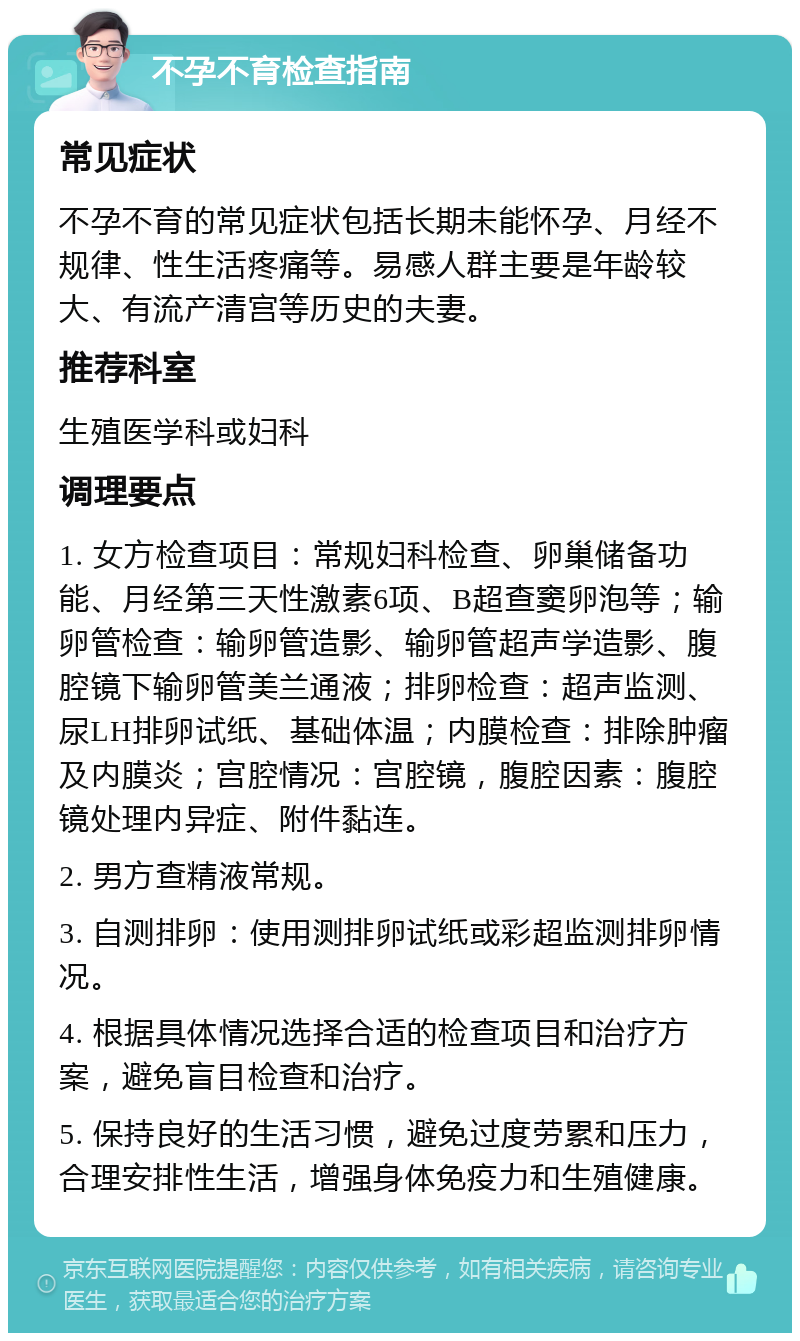 不孕不育检查指南 常见症状 不孕不育的常见症状包括长期未能怀孕、月经不规律、性生活疼痛等。易感人群主要是年龄较大、有流产清宫等历史的夫妻。 推荐科室 生殖医学科或妇科 调理要点 1. 女方检查项目：常规妇科检查、卵巢储备功能、月经第三天性激素6项、B超查窦卵泡等；输卵管检查：输卵管造影、输卵管超声学造影、腹腔镜下输卵管美兰通液；排卵检查：超声监测、尿LH排卵试纸、基础体温；内膜检查：排除肿瘤及内膜炎；宫腔情况：宫腔镜，腹腔因素：腹腔镜处理内异症、附件黏连。 2. 男方查精液常规。 3. 自测排卵：使用测排卵试纸或彩超监测排卵情况。 4. 根据具体情况选择合适的检查项目和治疗方案，避免盲目检查和治疗。 5. 保持良好的生活习惯，避免过度劳累和压力，合理安排性生活，增强身体免疫力和生殖健康。