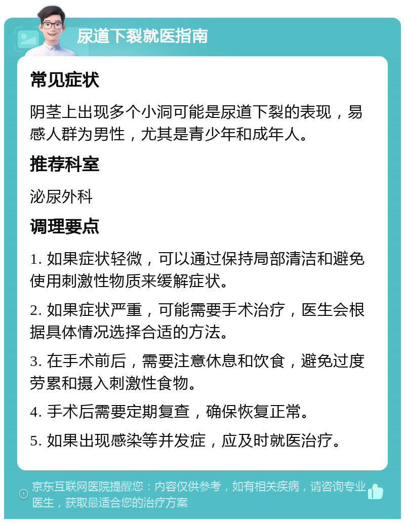 尿道下裂就医指南 常见症状 阴茎上出现多个小洞可能是尿道下裂的表现，易感人群为男性，尤其是青少年和成年人。 推荐科室 泌尿外科 调理要点 1. 如果症状轻微，可以通过保持局部清洁和避免使用刺激性物质来缓解症状。 2. 如果症状严重，可能需要手术治疗，医生会根据具体情况选择合适的方法。 3. 在手术前后，需要注意休息和饮食，避免过度劳累和摄入刺激性食物。 4. 手术后需要定期复查，确保恢复正常。 5. 如果出现感染等并发症，应及时就医治疗。