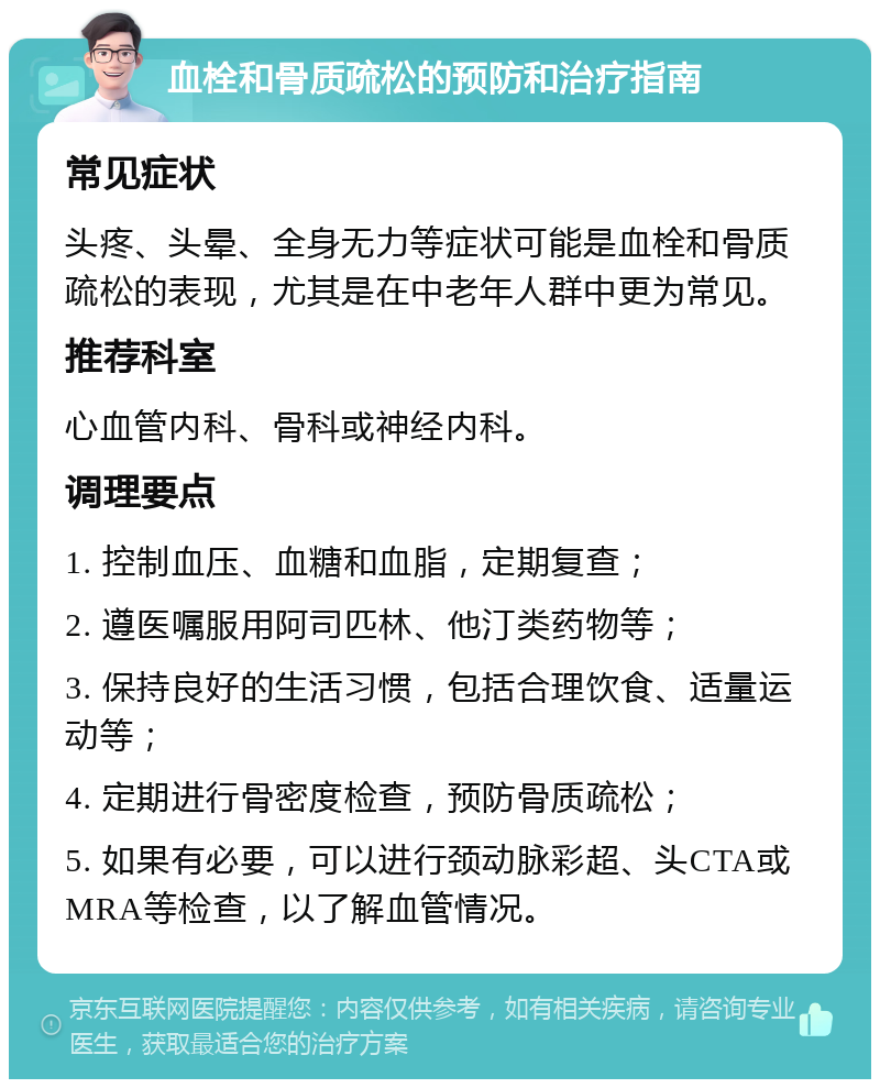 血栓和骨质疏松的预防和治疗指南 常见症状 头疼、头晕、全身无力等症状可能是血栓和骨质疏松的表现，尤其是在中老年人群中更为常见。 推荐科室 心血管内科、骨科或神经内科。 调理要点 1. 控制血压、血糖和血脂，定期复查； 2. 遵医嘱服用阿司匹林、他汀类药物等； 3. 保持良好的生活习惯，包括合理饮食、适量运动等； 4. 定期进行骨密度检查，预防骨质疏松； 5. 如果有必要，可以进行颈动脉彩超、头CTA或MRA等检查，以了解血管情况。