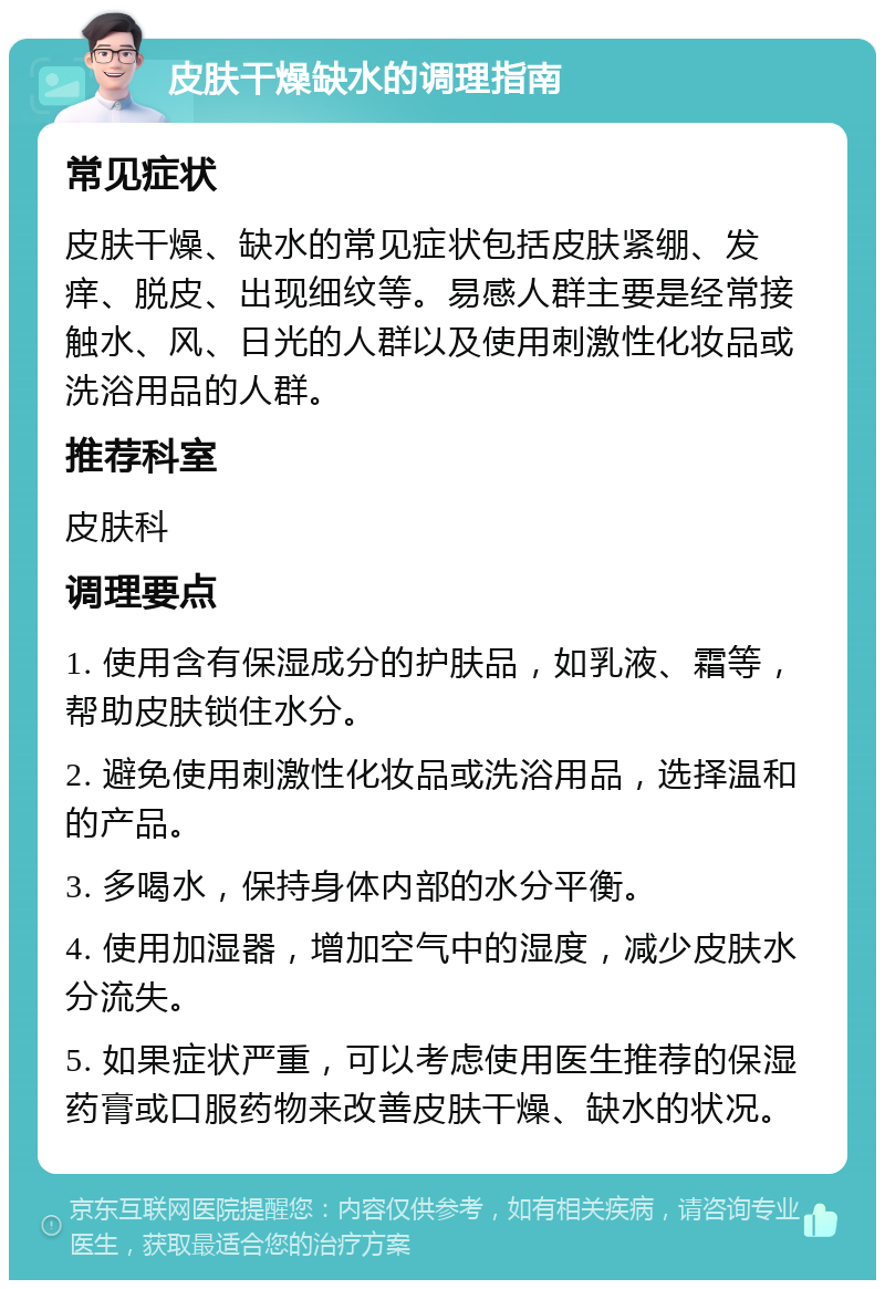 皮肤干燥缺水的调理指南 常见症状 皮肤干燥、缺水的常见症状包括皮肤紧绷、发痒、脱皮、出现细纹等。易感人群主要是经常接触水、风、日光的人群以及使用刺激性化妆品或洗浴用品的人群。 推荐科室 皮肤科 调理要点 1. 使用含有保湿成分的护肤品，如乳液、霜等，帮助皮肤锁住水分。 2. 避免使用刺激性化妆品或洗浴用品，选择温和的产品。 3. 多喝水，保持身体内部的水分平衡。 4. 使用加湿器，增加空气中的湿度，减少皮肤水分流失。 5. 如果症状严重，可以考虑使用医生推荐的保湿药膏或口服药物来改善皮肤干燥、缺水的状况。