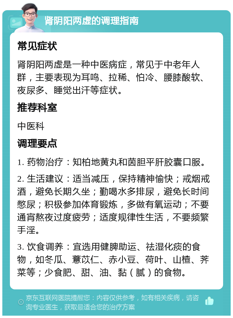 肾阴阳两虚的调理指南 常见症状 肾阴阳两虚是一种中医病症，常见于中老年人群，主要表现为耳鸣、拉稀、怕冷、腰膝酸软、夜尿多、睡觉出汗等症状。 推荐科室 中医科 调理要点 1. 药物治疗：知柏地黄丸和茵胆平肝胶囊口服。 2. 生活建议：适当减压，保持精神愉快；戒烟戒酒，避免长期久坐；勤喝水多排尿，避免长时间憋尿；积极参加体育锻炼，多做有氧运动；不要通宵熬夜过度疲劳；适度规律性生活，不要频繁手淫。 3. 饮食调养：宜选用健脾助运、祛湿化痰的食物，如冬瓜、薏苡仁、赤小豆、荷叶、山楂、荠菜等；少食肥、甜、油、黏（腻）的食物。