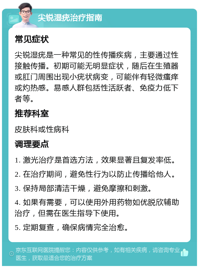 尖锐湿疣治疗指南 常见症状 尖锐湿疣是一种常见的性传播疾病，主要通过性接触传播。初期可能无明显症状，随后在生殖器或肛门周围出现小疣状病变，可能伴有轻微瘙痒或灼热感。易感人群包括性活跃者、免疫力低下者等。 推荐科室 皮肤科或性病科 调理要点 1. 激光治疗是首选方法，效果显著且复发率低。 2. 在治疗期间，避免性行为以防止传播给他人。 3. 保持局部清洁干燥，避免摩擦和刺激。 4. 如果有需要，可以使用外用药物如优脱欣辅助治疗，但需在医生指导下使用。 5. 定期复查，确保病情完全治愈。