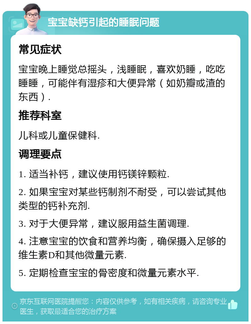 宝宝缺钙引起的睡眠问题 常见症状 宝宝晚上睡觉总摇头，浅睡眠，喜欢奶睡，吃吃睡睡，可能伴有湿疹和大便异常（如奶瓣或渣的东西）. 推荐科室 儿科或儿童保健科. 调理要点 1. 适当补钙，建议使用钙镁锌颗粒. 2. 如果宝宝对某些钙制剂不耐受，可以尝试其他类型的钙补充剂. 3. 对于大便异常，建议服用益生菌调理. 4. 注意宝宝的饮食和营养均衡，确保摄入足够的维生素D和其他微量元素. 5. 定期检查宝宝的骨密度和微量元素水平.