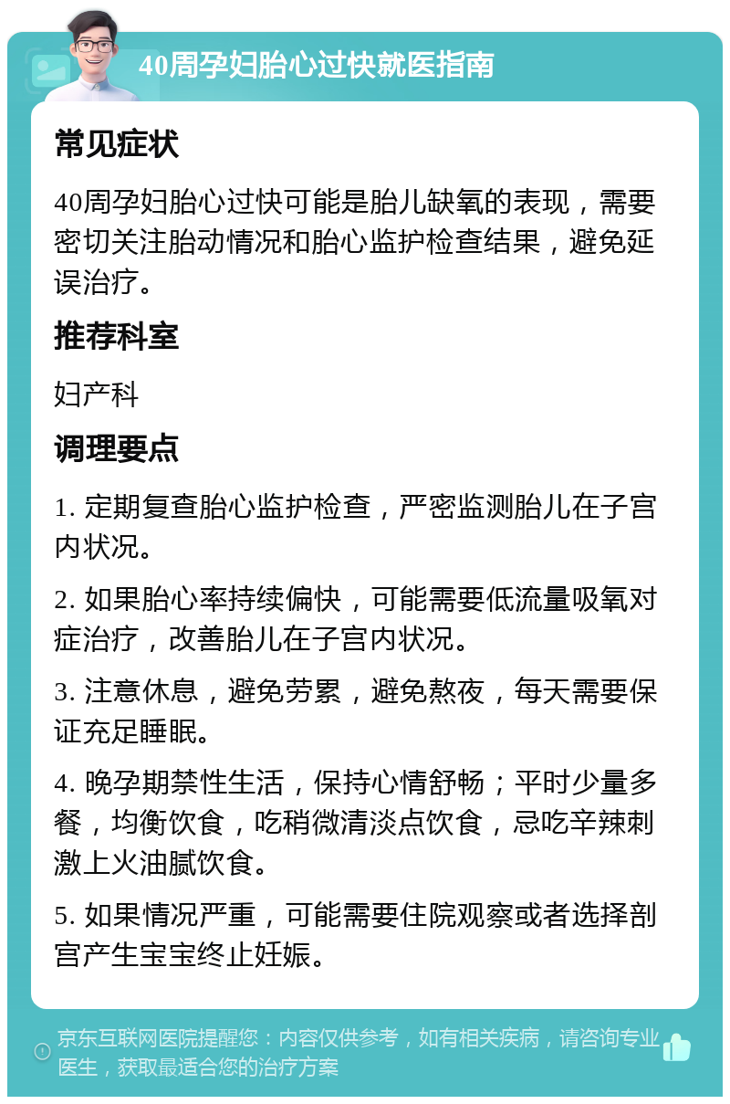 40周孕妇胎心过快就医指南 常见症状 40周孕妇胎心过快可能是胎儿缺氧的表现，需要密切关注胎动情况和胎心监护检查结果，避免延误治疗。 推荐科室 妇产科 调理要点 1. 定期复查胎心监护检查，严密监测胎儿在子宫内状况。 2. 如果胎心率持续偏快，可能需要低流量吸氧对症治疗，改善胎儿在子宫内状况。 3. 注意休息，避免劳累，避免熬夜，每天需要保证充足睡眠。 4. 晚孕期禁性生活，保持心情舒畅；平时少量多餐，均衡饮食，吃稍微清淡点饮食，忌吃辛辣刺激上火油腻饮食。 5. 如果情况严重，可能需要住院观察或者选择剖宫产生宝宝终止妊娠。