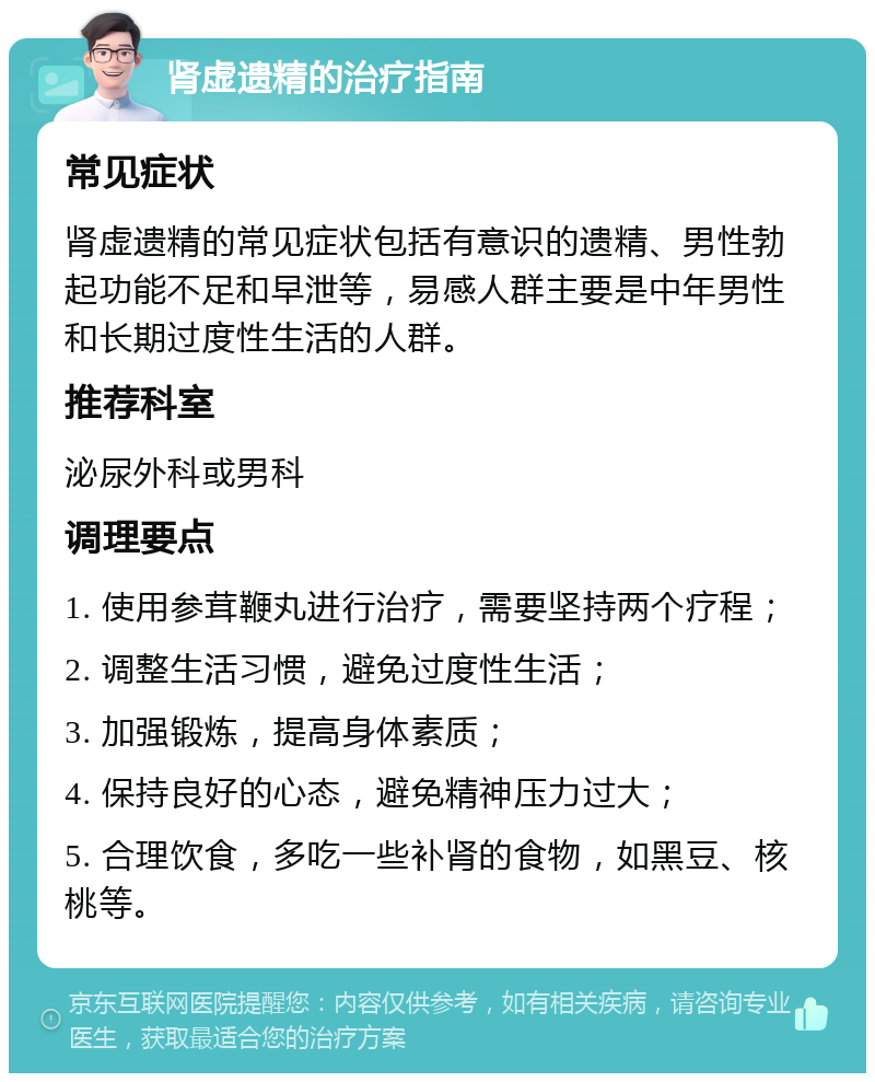 肾虚遗精的治疗指南 常见症状 肾虚遗精的常见症状包括有意识的遗精、男性勃起功能不足和早泄等，易感人群主要是中年男性和长期过度性生活的人群。 推荐科室 泌尿外科或男科 调理要点 1. 使用参茸鞭丸进行治疗，需要坚持两个疗程； 2. 调整生活习惯，避免过度性生活； 3. 加强锻炼，提高身体素质； 4. 保持良好的心态，避免精神压力过大； 5. 合理饮食，多吃一些补肾的食物，如黑豆、核桃等。