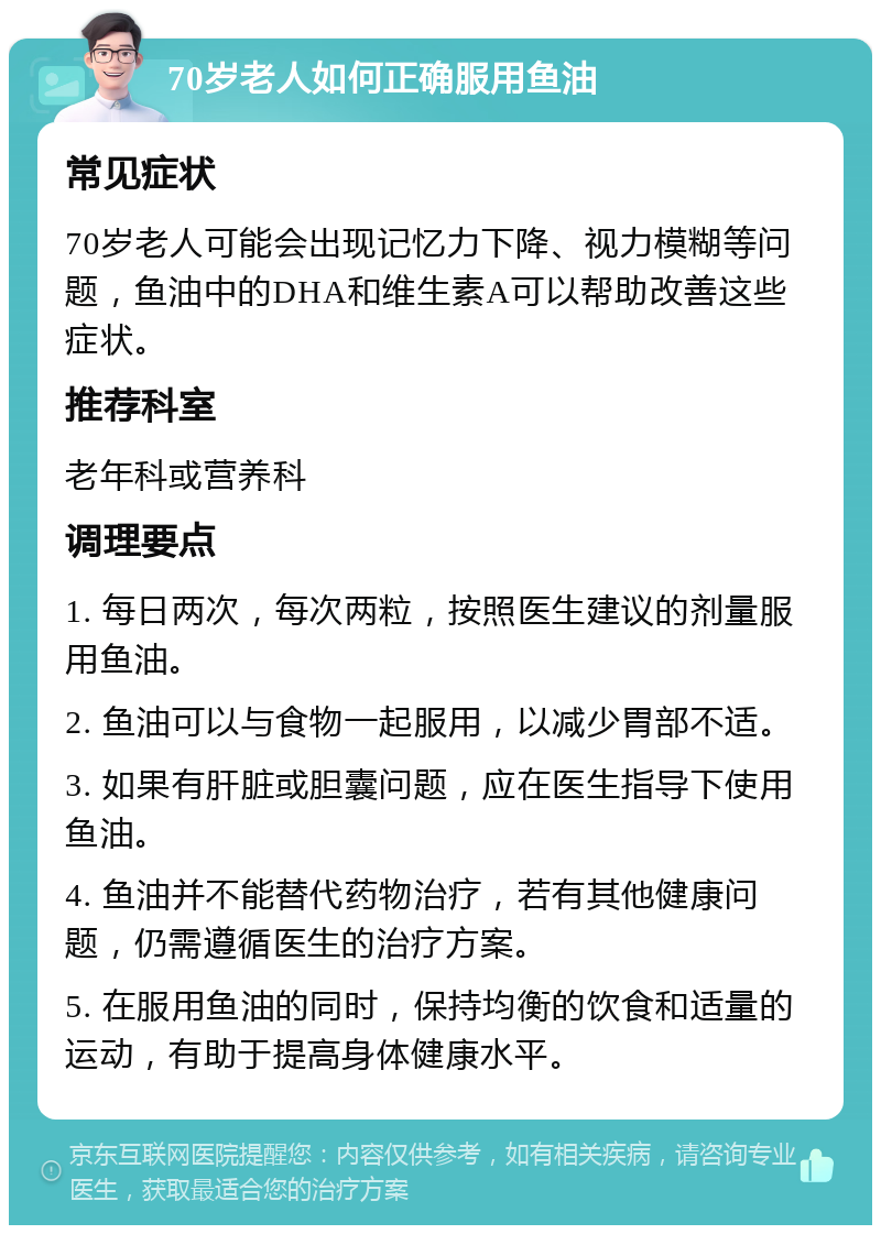 70岁老人如何正确服用鱼油 常见症状 70岁老人可能会出现记忆力下降、视力模糊等问题，鱼油中的DHA和维生素A可以帮助改善这些症状。 推荐科室 老年科或营养科 调理要点 1. 每日两次，每次两粒，按照医生建议的剂量服用鱼油。 2. 鱼油可以与食物一起服用，以减少胃部不适。 3. 如果有肝脏或胆囊问题，应在医生指导下使用鱼油。 4. 鱼油并不能替代药物治疗，若有其他健康问题，仍需遵循医生的治疗方案。 5. 在服用鱼油的同时，保持均衡的饮食和适量的运动，有助于提高身体健康水平。