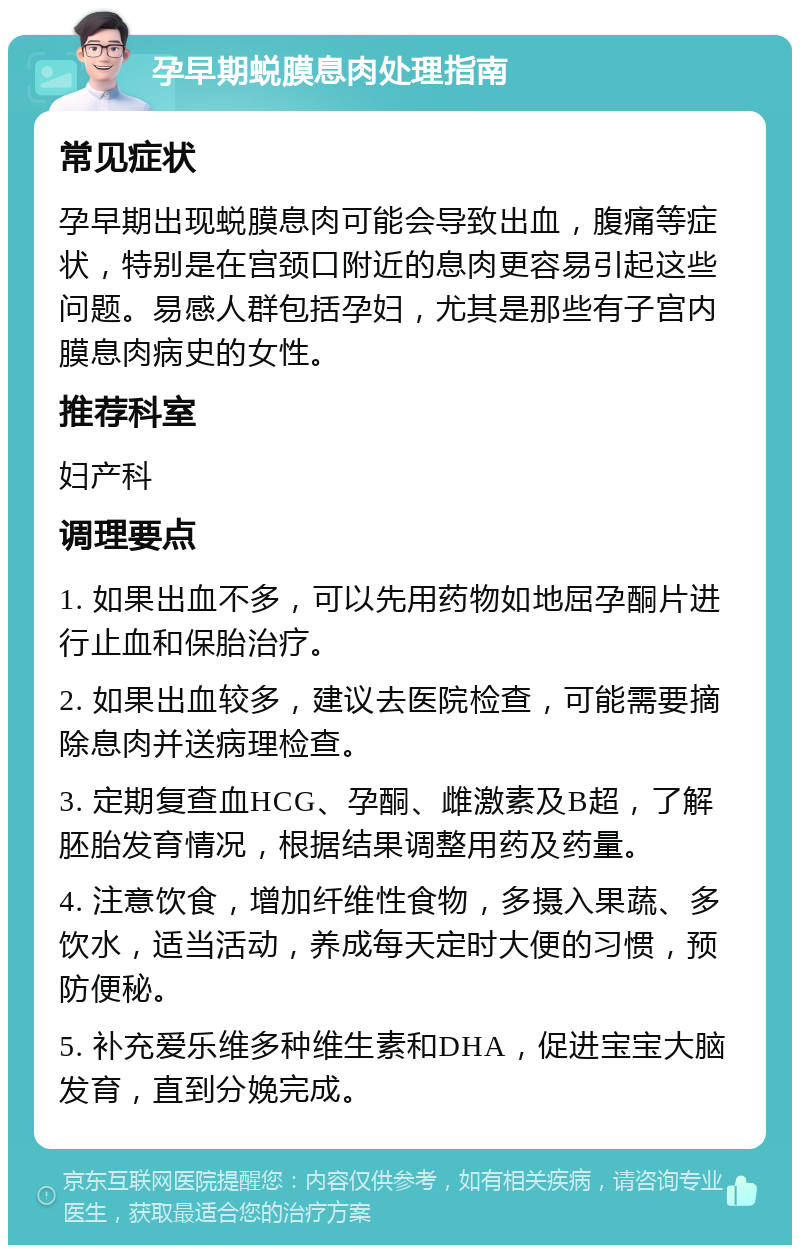 孕早期蜕膜息肉处理指南 常见症状 孕早期出现蜕膜息肉可能会导致出血，腹痛等症状，特别是在宫颈口附近的息肉更容易引起这些问题。易感人群包括孕妇，尤其是那些有子宫内膜息肉病史的女性。 推荐科室 妇产科 调理要点 1. 如果出血不多，可以先用药物如地屈孕酮片进行止血和保胎治疗。 2. 如果出血较多，建议去医院检查，可能需要摘除息肉并送病理检查。 3. 定期复查血HCG、孕酮、雌激素及B超，了解胚胎发育情况，根据结果调整用药及药量。 4. 注意饮食，增加纤维性食物，多摄入果蔬、多饮水，适当活动，养成每天定时大便的习惯，预防便秘。 5. 补充爱乐维多种维生素和DHA，促进宝宝大脑发育，直到分娩完成。