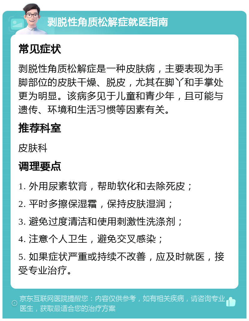 剥脱性角质松解症就医指南 常见症状 剥脱性角质松解症是一种皮肤病，主要表现为手脚部位的皮肤干燥、脱皮，尤其在脚丫和手掌处更为明显。该病多见于儿童和青少年，且可能与遗传、环境和生活习惯等因素有关。 推荐科室 皮肤科 调理要点 1. 外用尿素软膏，帮助软化和去除死皮； 2. 平时多擦保湿霜，保持皮肤湿润； 3. 避免过度清洁和使用刺激性洗涤剂； 4. 注意个人卫生，避免交叉感染； 5. 如果症状严重或持续不改善，应及时就医，接受专业治疗。