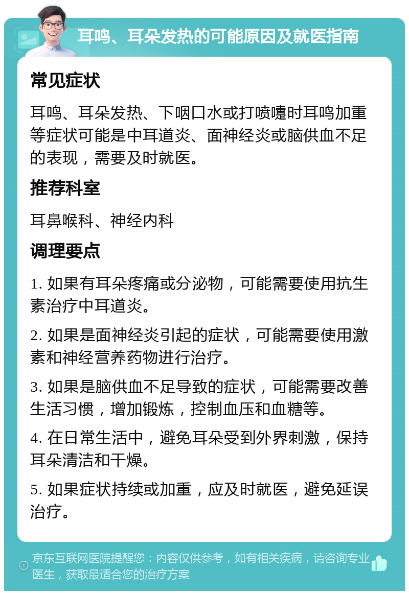 耳鸣、耳朵发热的可能原因及就医指南 常见症状 耳鸣、耳朵发热、下咽口水或打喷嚏时耳鸣加重等症状可能是中耳道炎、面神经炎或脑供血不足的表现，需要及时就医。 推荐科室 耳鼻喉科、神经内科 调理要点 1. 如果有耳朵疼痛或分泌物，可能需要使用抗生素治疗中耳道炎。 2. 如果是面神经炎引起的症状，可能需要使用激素和神经营养药物进行治疗。 3. 如果是脑供血不足导致的症状，可能需要改善生活习惯，增加锻炼，控制血压和血糖等。 4. 在日常生活中，避免耳朵受到外界刺激，保持耳朵清洁和干燥。 5. 如果症状持续或加重，应及时就医，避免延误治疗。