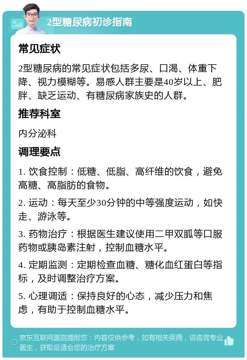 2型糖尿病初诊指南 常见症状 2型糖尿病的常见症状包括多尿、口渴、体重下降、视力模糊等。易感人群主要是40岁以上、肥胖、缺乏运动、有糖尿病家族史的人群。 推荐科室 内分泌科 调理要点 1. 饮食控制：低糖、低脂、高纤维的饮食，避免高糖、高脂肪的食物。 2. 运动：每天至少30分钟的中等强度运动，如快走、游泳等。 3. 药物治疗：根据医生建议使用二甲双胍等口服药物或胰岛素注射，控制血糖水平。 4. 定期监测：定期检查血糖、糖化血红蛋白等指标，及时调整治疗方案。 5. 心理调适：保持良好的心态，减少压力和焦虑，有助于控制血糖水平。