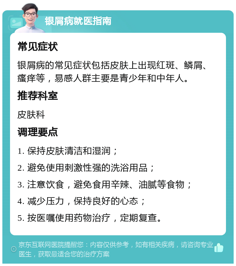 银屑病就医指南 常见症状 银屑病的常见症状包括皮肤上出现红斑、鳞屑、瘙痒等，易感人群主要是青少年和中年人。 推荐科室 皮肤科 调理要点 1. 保持皮肤清洁和湿润； 2. 避免使用刺激性强的洗浴用品； 3. 注意饮食，避免食用辛辣、油腻等食物； 4. 减少压力，保持良好的心态； 5. 按医嘱使用药物治疗，定期复查。