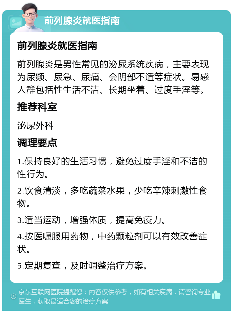 前列腺炎就医指南 前列腺炎就医指南 前列腺炎是男性常见的泌尿系统疾病，主要表现为尿频、尿急、尿痛、会阴部不适等症状。易感人群包括性生活不洁、长期坐着、过度手淫等。 推荐科室 泌尿外科 调理要点 1.保持良好的生活习惯，避免过度手淫和不洁的性行为。 2.饮食清淡，多吃蔬菜水果，少吃辛辣刺激性食物。 3.适当运动，增强体质，提高免疫力。 4.按医嘱服用药物，中药颗粒剂可以有效改善症状。 5.定期复查，及时调整治疗方案。