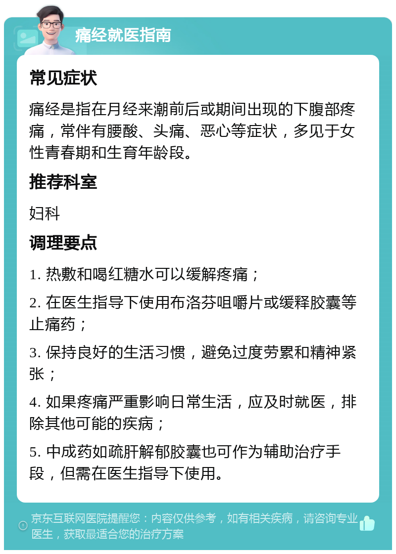 痛经就医指南 常见症状 痛经是指在月经来潮前后或期间出现的下腹部疼痛，常伴有腰酸、头痛、恶心等症状，多见于女性青春期和生育年龄段。 推荐科室 妇科 调理要点 1. 热敷和喝红糖水可以缓解疼痛； 2. 在医生指导下使用布洛芬咀嚼片或缓释胶囊等止痛药； 3. 保持良好的生活习惯，避免过度劳累和精神紧张； 4. 如果疼痛严重影响日常生活，应及时就医，排除其他可能的疾病； 5. 中成药如疏肝解郁胶囊也可作为辅助治疗手段，但需在医生指导下使用。