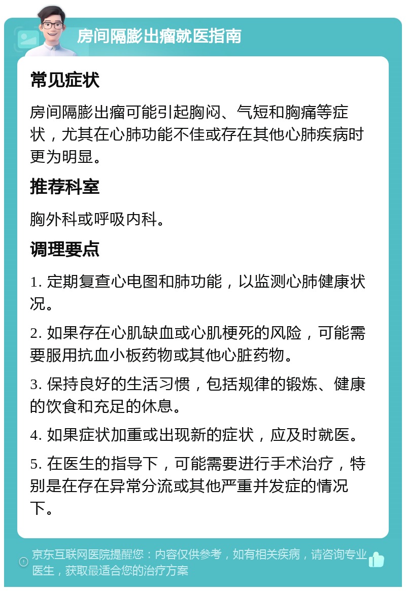 房间隔膨出瘤就医指南 常见症状 房间隔膨出瘤可能引起胸闷、气短和胸痛等症状，尤其在心肺功能不佳或存在其他心肺疾病时更为明显。 推荐科室 胸外科或呼吸内科。 调理要点 1. 定期复查心电图和肺功能，以监测心肺健康状况。 2. 如果存在心肌缺血或心肌梗死的风险，可能需要服用抗血小板药物或其他心脏药物。 3. 保持良好的生活习惯，包括规律的锻炼、健康的饮食和充足的休息。 4. 如果症状加重或出现新的症状，应及时就医。 5. 在医生的指导下，可能需要进行手术治疗，特别是在存在异常分流或其他严重并发症的情况下。