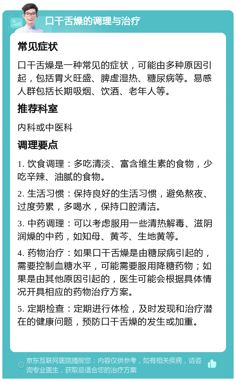 口干舌燥的调理与治疗 常见症状 口干舌燥是一种常见的症状，可能由多种原因引起，包括胃火旺盛、脾虚湿热、糖尿病等。易感人群包括长期吸烟、饮酒、老年人等。 推荐科室 内科或中医科 调理要点 1. 饮食调理：多吃清淡、富含维生素的食物，少吃辛辣、油腻的食物。 2. 生活习惯：保持良好的生活习惯，避免熬夜、过度劳累，多喝水，保持口腔清洁。 3. 中药调理：可以考虑服用一些清热解毒、滋阴润燥的中药，如知母、黄芩、生地黄等。 4. 药物治疗：如果口干舌燥是由糖尿病引起的，需要控制血糖水平，可能需要服用降糖药物；如果是由其他原因引起的，医生可能会根据具体情况开具相应的药物治疗方案。 5. 定期检查：定期进行体检，及时发现和治疗潜在的健康问题，预防口干舌燥的发生或加重。