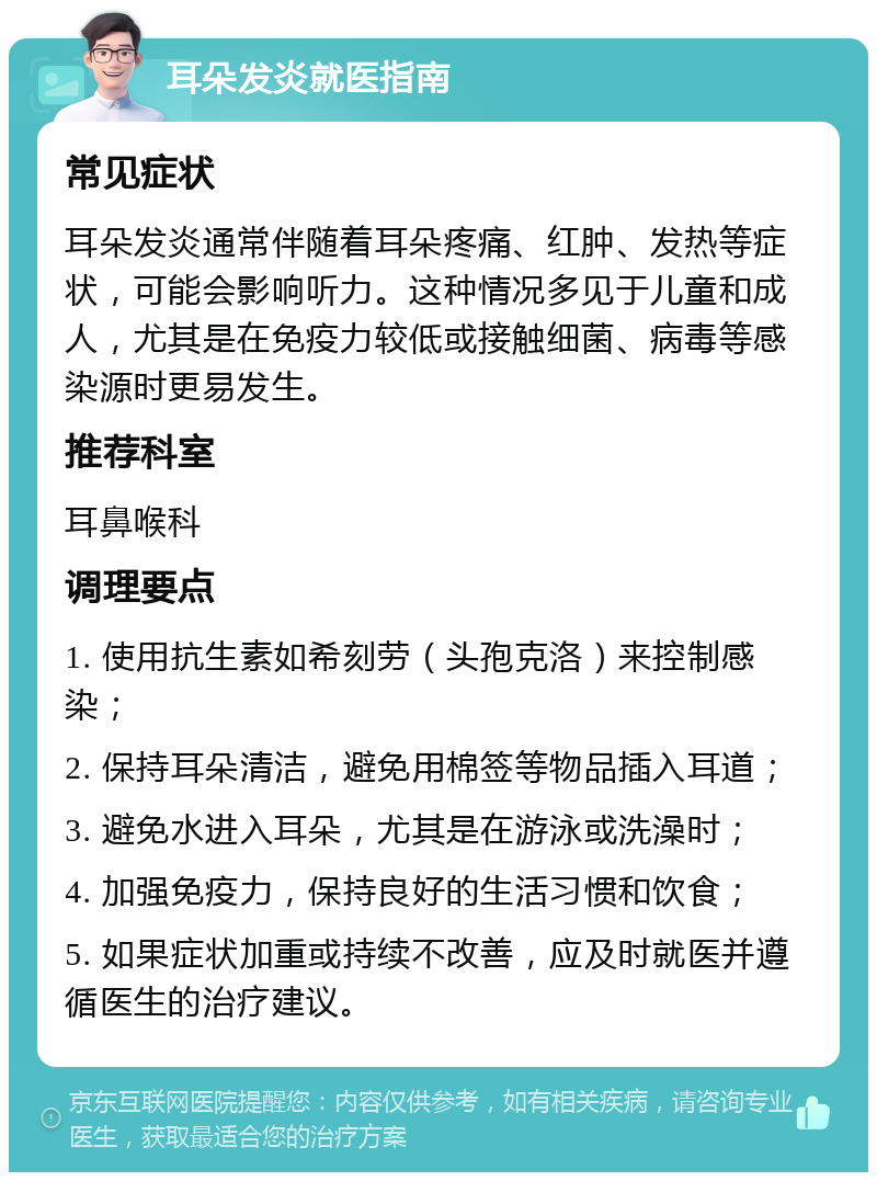 耳朵发炎就医指南 常见症状 耳朵发炎通常伴随着耳朵疼痛、红肿、发热等症状，可能会影响听力。这种情况多见于儿童和成人，尤其是在免疫力较低或接触细菌、病毒等感染源时更易发生。 推荐科室 耳鼻喉科 调理要点 1. 使用抗生素如希刻劳（头孢克洛）来控制感染； 2. 保持耳朵清洁，避免用棉签等物品插入耳道； 3. 避免水进入耳朵，尤其是在游泳或洗澡时； 4. 加强免疫力，保持良好的生活习惯和饮食； 5. 如果症状加重或持续不改善，应及时就医并遵循医生的治疗建议。