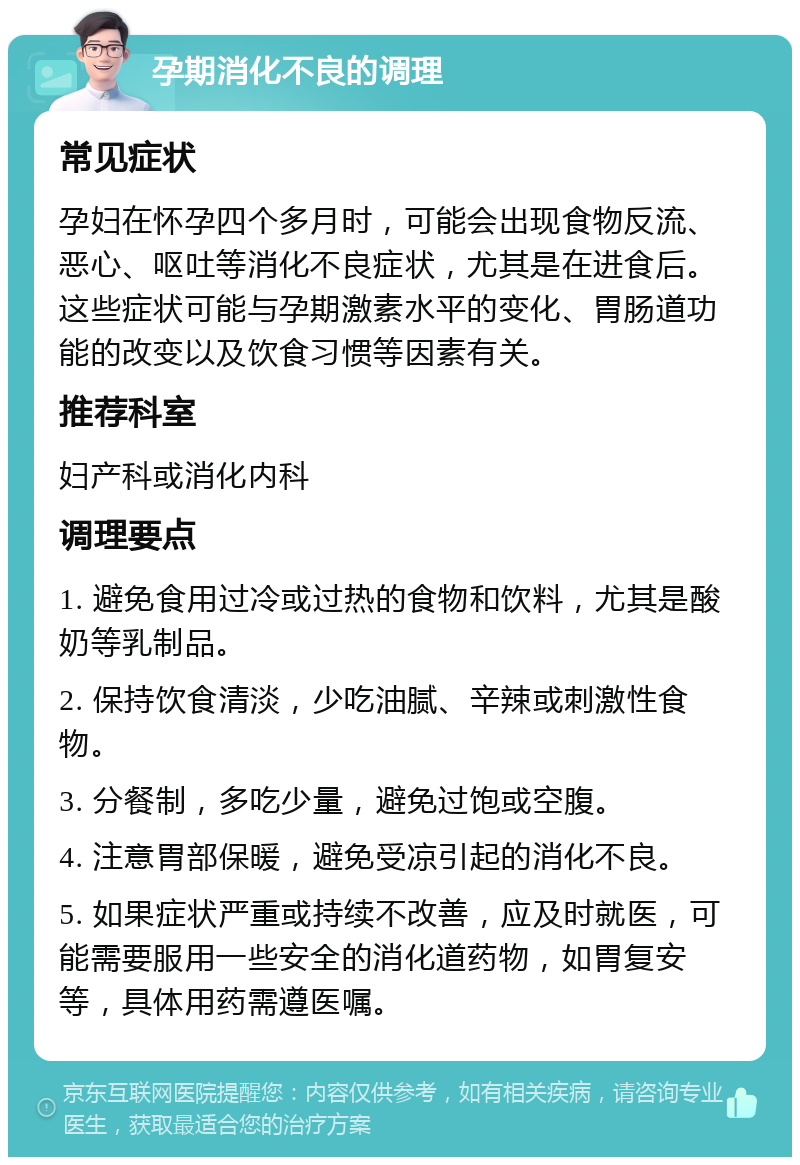 孕期消化不良的调理 常见症状 孕妇在怀孕四个多月时，可能会出现食物反流、恶心、呕吐等消化不良症状，尤其是在进食后。这些症状可能与孕期激素水平的变化、胃肠道功能的改变以及饮食习惯等因素有关。 推荐科室 妇产科或消化内科 调理要点 1. 避免食用过冷或过热的食物和饮料，尤其是酸奶等乳制品。 2. 保持饮食清淡，少吃油腻、辛辣或刺激性食物。 3. 分餐制，多吃少量，避免过饱或空腹。 4. 注意胃部保暖，避免受凉引起的消化不良。 5. 如果症状严重或持续不改善，应及时就医，可能需要服用一些安全的消化道药物，如胃复安等，具体用药需遵医嘱。