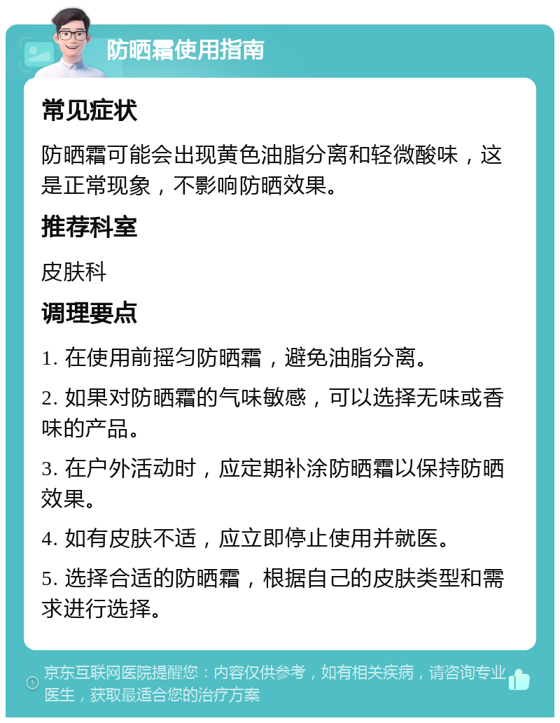 防晒霜使用指南 常见症状 防晒霜可能会出现黄色油脂分离和轻微酸味，这是正常现象，不影响防晒效果。 推荐科室 皮肤科 调理要点 1. 在使用前摇匀防晒霜，避免油脂分离。 2. 如果对防晒霜的气味敏感，可以选择无味或香味的产品。 3. 在户外活动时，应定期补涂防晒霜以保持防晒效果。 4. 如有皮肤不适，应立即停止使用并就医。 5. 选择合适的防晒霜，根据自己的皮肤类型和需求进行选择。