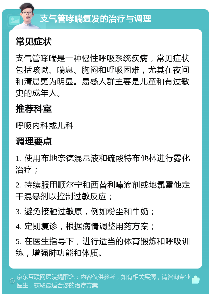 支气管哮喘复发的治疗与调理 常见症状 支气管哮喘是一种慢性呼吸系统疾病，常见症状包括咳嗽、喘息、胸闷和呼吸困难，尤其在夜间和清晨更为明显。易感人群主要是儿童和有过敏史的成年人。 推荐科室 呼吸内科或儿科 调理要点 1. 使用布地奈德混悬液和硫酸特布他林进行雾化治疗； 2. 持续服用顺尔宁和西替利嗪滴剂或地氯雷他定干混悬剂以控制过敏反应； 3. 避免接触过敏原，例如粉尘和牛奶； 4. 定期复诊，根据病情调整用药方案； 5. 在医生指导下，进行适当的体育锻炼和呼吸训练，增强肺功能和体质。