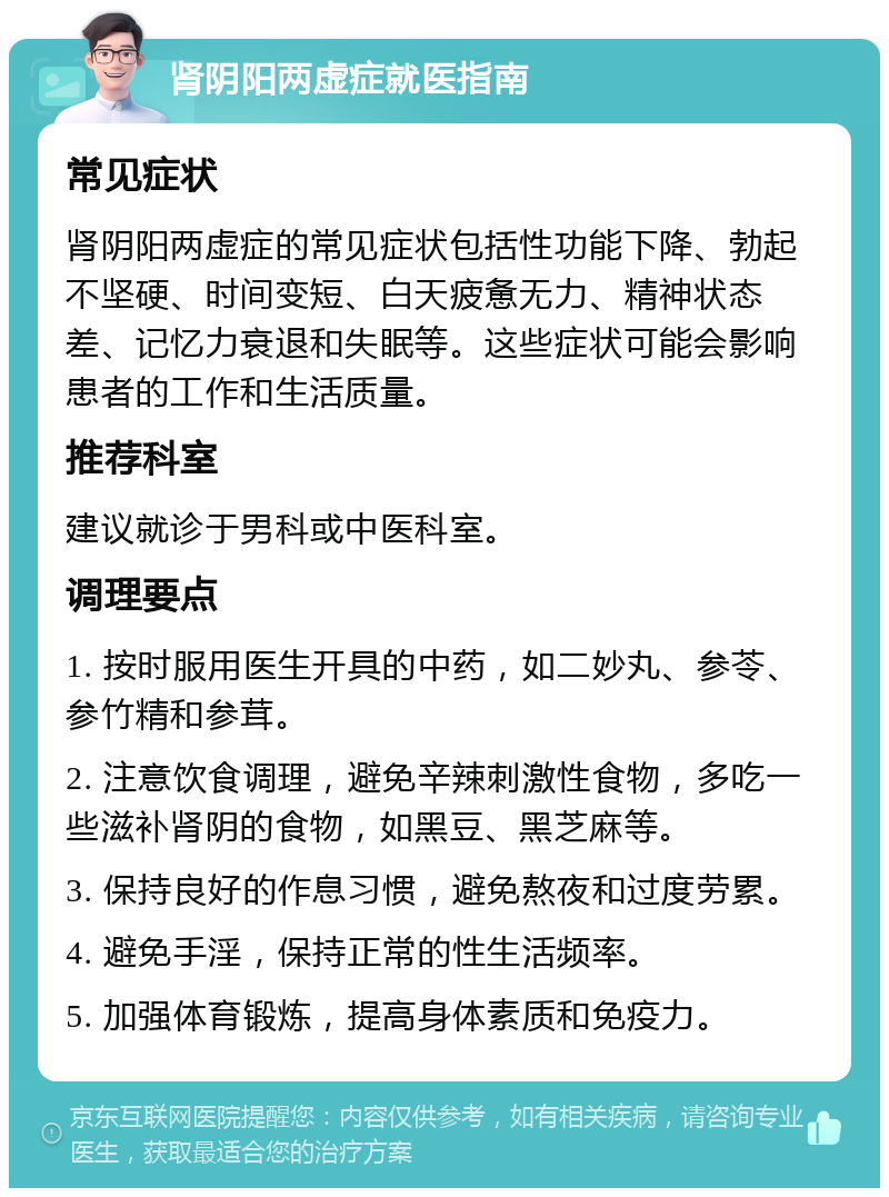 肾阴阳两虚症就医指南 常见症状 肾阴阳两虚症的常见症状包括性功能下降、勃起不坚硬、时间变短、白天疲惫无力、精神状态差、记忆力衰退和失眠等。这些症状可能会影响患者的工作和生活质量。 推荐科室 建议就诊于男科或中医科室。 调理要点 1. 按时服用医生开具的中药，如二妙丸、参苓、参竹精和参茸。 2. 注意饮食调理，避免辛辣刺激性食物，多吃一些滋补肾阴的食物，如黑豆、黑芝麻等。 3. 保持良好的作息习惯，避免熬夜和过度劳累。 4. 避免手淫，保持正常的性生活频率。 5. 加强体育锻炼，提高身体素质和免疫力。