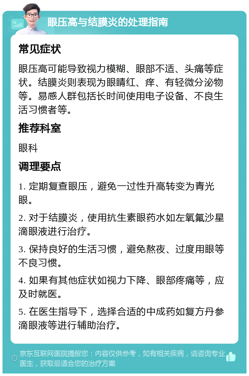 眼压高与结膜炎的处理指南 常见症状 眼压高可能导致视力模糊、眼部不适、头痛等症状。结膜炎则表现为眼睛红、痒、有轻微分泌物等。易感人群包括长时间使用电子设备、不良生活习惯者等。 推荐科室 眼科 调理要点 1. 定期复查眼压，避免一过性升高转变为青光眼。 2. 对于结膜炎，使用抗生素眼药水如左氧氟沙星滴眼液进行治疗。 3. 保持良好的生活习惯，避免熬夜、过度用眼等不良习惯。 4. 如果有其他症状如视力下降、眼部疼痛等，应及时就医。 5. 在医生指导下，选择合适的中成药如复方丹参滴眼液等进行辅助治疗。