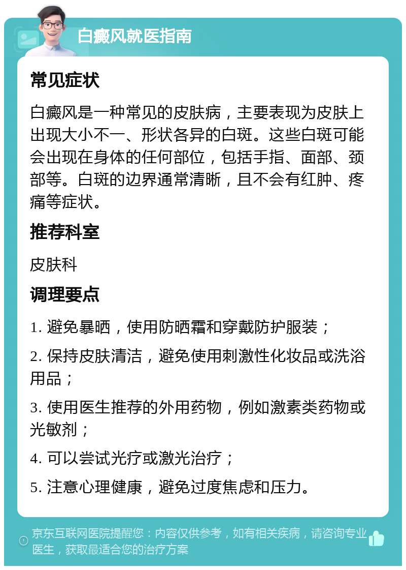 白癜风就医指南 常见症状 白癜风是一种常见的皮肤病，主要表现为皮肤上出现大小不一、形状各异的白斑。这些白斑可能会出现在身体的任何部位，包括手指、面部、颈部等。白斑的边界通常清晰，且不会有红肿、疼痛等症状。 推荐科室 皮肤科 调理要点 1. 避免暴晒，使用防晒霜和穿戴防护服装； 2. 保持皮肤清洁，避免使用刺激性化妆品或洗浴用品； 3. 使用医生推荐的外用药物，例如激素类药物或光敏剂； 4. 可以尝试光疗或激光治疗； 5. 注意心理健康，避免过度焦虑和压力。