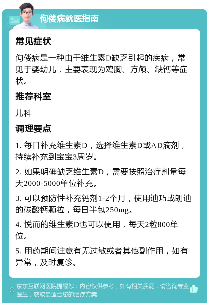 佝偻病就医指南 常见症状 佝偻病是一种由于维生素D缺乏引起的疾病，常见于婴幼儿，主要表现为鸡胸、方颅、缺钙等症状。 推荐科室 儿科 调理要点 1. 每日补充维生素D，选择维生素D或AD滴剂，持续补充到宝宝3周岁。 2. 如果明确缺乏维生素D，需要按照治疗剂量每天2000-5000单位补充。 3. 可以预防性补充钙剂1-2个月，使用迪巧或朗迪的碳酸钙颗粒，每日半包250mg。 4. 悦而的维生素D也可以使用，每天2粒800单位。 5. 用药期间注意有无过敏或者其他副作用，如有异常，及时复诊。