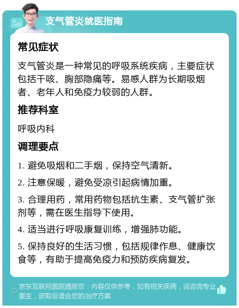 支气管炎就医指南 常见症状 支气管炎是一种常见的呼吸系统疾病，主要症状包括干咳、胸部隐痛等。易感人群为长期吸烟者、老年人和免疫力较弱的人群。 推荐科室 呼吸内科 调理要点 1. 避免吸烟和二手烟，保持空气清新。 2. 注意保暖，避免受凉引起病情加重。 3. 合理用药，常用药物包括抗生素、支气管扩张剂等，需在医生指导下使用。 4. 适当进行呼吸康复训练，增强肺功能。 5. 保持良好的生活习惯，包括规律作息、健康饮食等，有助于提高免疫力和预防疾病复发。