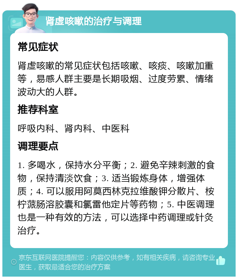 肾虚咳嗽的治疗与调理 常见症状 肾虚咳嗽的常见症状包括咳嗽、咳痰、咳嗽加重等，易感人群主要是长期吸烟、过度劳累、情绪波动大的人群。 推荐科室 呼吸内科、肾内科、中医科 调理要点 1. 多喝水，保持水分平衡；2. 避免辛辣刺激的食物，保持清淡饮食；3. 适当锻炼身体，增强体质；4. 可以服用阿莫西林克拉维酸钾分散片、桉柠蒎肠溶胶囊和氯雷他定片等药物；5. 中医调理也是一种有效的方法，可以选择中药调理或针灸治疗。