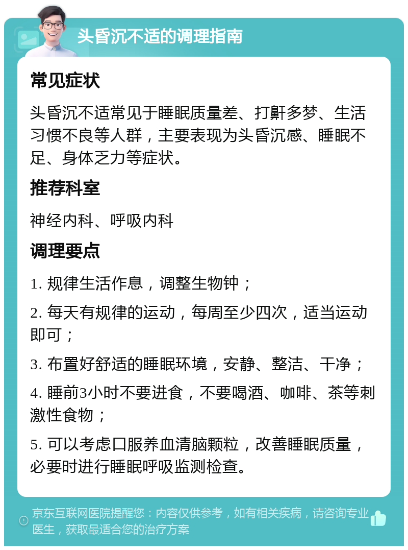 头昏沉不适的调理指南 常见症状 头昏沉不适常见于睡眠质量差、打鼾多梦、生活习惯不良等人群，主要表现为头昏沉感、睡眠不足、身体乏力等症状。 推荐科室 神经内科、呼吸内科 调理要点 1. 规律生活作息，调整生物钟； 2. 每天有规律的运动，每周至少四次，适当运动即可； 3. 布置好舒适的睡眠环境，安静、整洁、干净； 4. 睡前3小时不要进食，不要喝酒、咖啡、茶等刺激性食物； 5. 可以考虑口服养血清脑颗粒，改善睡眠质量，必要时进行睡眠呼吸监测检查。