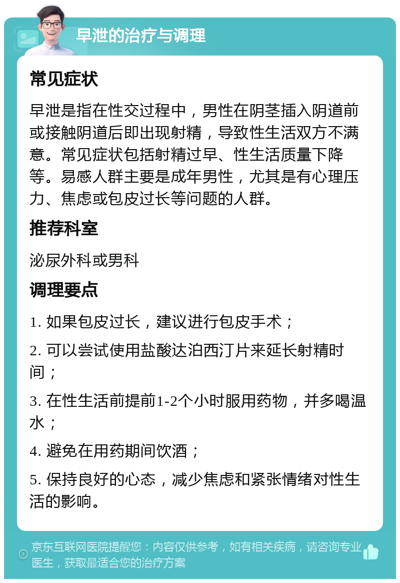 早泄的治疗与调理 常见症状 早泄是指在性交过程中，男性在阴茎插入阴道前或接触阴道后即出现射精，导致性生活双方不满意。常见症状包括射精过早、性生活质量下降等。易感人群主要是成年男性，尤其是有心理压力、焦虑或包皮过长等问题的人群。 推荐科室 泌尿外科或男科 调理要点 1. 如果包皮过长，建议进行包皮手术； 2. 可以尝试使用盐酸达泊西汀片来延长射精时间； 3. 在性生活前提前1-2个小时服用药物，并多喝温水； 4. 避免在用药期间饮酒； 5. 保持良好的心态，减少焦虑和紧张情绪对性生活的影响。