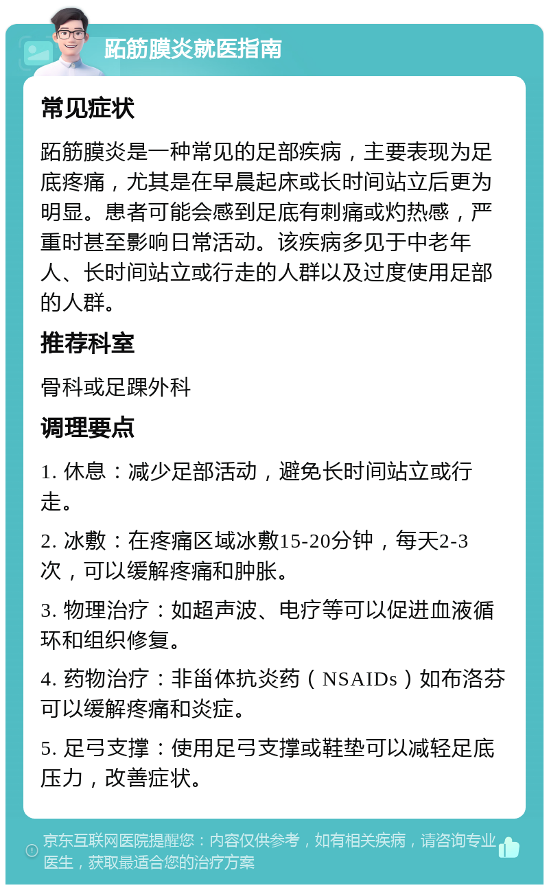 跖筋膜炎就医指南 常见症状 跖筋膜炎是一种常见的足部疾病，主要表现为足底疼痛，尤其是在早晨起床或长时间站立后更为明显。患者可能会感到足底有刺痛或灼热感，严重时甚至影响日常活动。该疾病多见于中老年人、长时间站立或行走的人群以及过度使用足部的人群。 推荐科室 骨科或足踝外科 调理要点 1. 休息：减少足部活动，避免长时间站立或行走。 2. 冰敷：在疼痛区域冰敷15-20分钟，每天2-3次，可以缓解疼痛和肿胀。 3. 物理治疗：如超声波、电疗等可以促进血液循环和组织修复。 4. 药物治疗：非甾体抗炎药（NSAIDs）如布洛芬可以缓解疼痛和炎症。 5. 足弓支撑：使用足弓支撑或鞋垫可以减轻足底压力，改善症状。