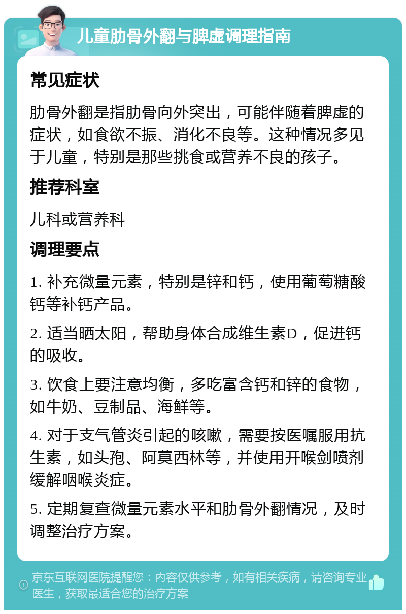 儿童肋骨外翻与脾虚调理指南 常见症状 肋骨外翻是指肋骨向外突出，可能伴随着脾虚的症状，如食欲不振、消化不良等。这种情况多见于儿童，特别是那些挑食或营养不良的孩子。 推荐科室 儿科或营养科 调理要点 1. 补充微量元素，特别是锌和钙，使用葡萄糖酸钙等补钙产品。 2. 适当晒太阳，帮助身体合成维生素D，促进钙的吸收。 3. 饮食上要注意均衡，多吃富含钙和锌的食物，如牛奶、豆制品、海鲜等。 4. 对于支气管炎引起的咳嗽，需要按医嘱服用抗生素，如头孢、阿莫西林等，并使用开喉剑喷剂缓解咽喉炎症。 5. 定期复查微量元素水平和肋骨外翻情况，及时调整治疗方案。