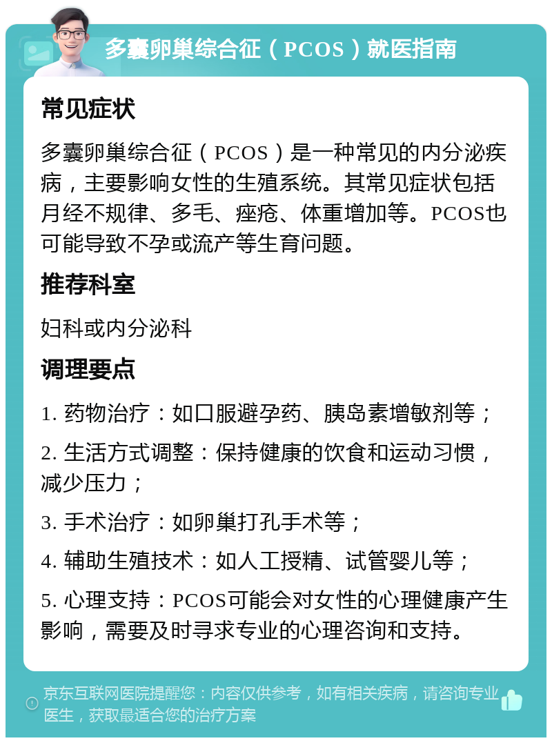 多囊卵巢综合征（PCOS）就医指南 常见症状 多囊卵巢综合征（PCOS）是一种常见的内分泌疾病，主要影响女性的生殖系统。其常见症状包括月经不规律、多毛、痤疮、体重增加等。PCOS也可能导致不孕或流产等生育问题。 推荐科室 妇科或内分泌科 调理要点 1. 药物治疗：如口服避孕药、胰岛素增敏剂等； 2. 生活方式调整：保持健康的饮食和运动习惯，减少压力； 3. 手术治疗：如卵巢打孔手术等； 4. 辅助生殖技术：如人工授精、试管婴儿等； 5. 心理支持：PCOS可能会对女性的心理健康产生影响，需要及时寻求专业的心理咨询和支持。