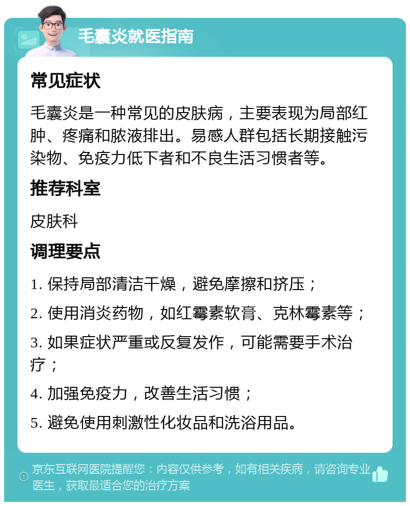 毛囊炎就医指南 常见症状 毛囊炎是一种常见的皮肤病，主要表现为局部红肿、疼痛和脓液排出。易感人群包括长期接触污染物、免疫力低下者和不良生活习惯者等。 推荐科室 皮肤科 调理要点 1. 保持局部清洁干燥，避免摩擦和挤压； 2. 使用消炎药物，如红霉素软膏、克林霉素等； 3. 如果症状严重或反复发作，可能需要手术治疗； 4. 加强免疫力，改善生活习惯； 5. 避免使用刺激性化妆品和洗浴用品。