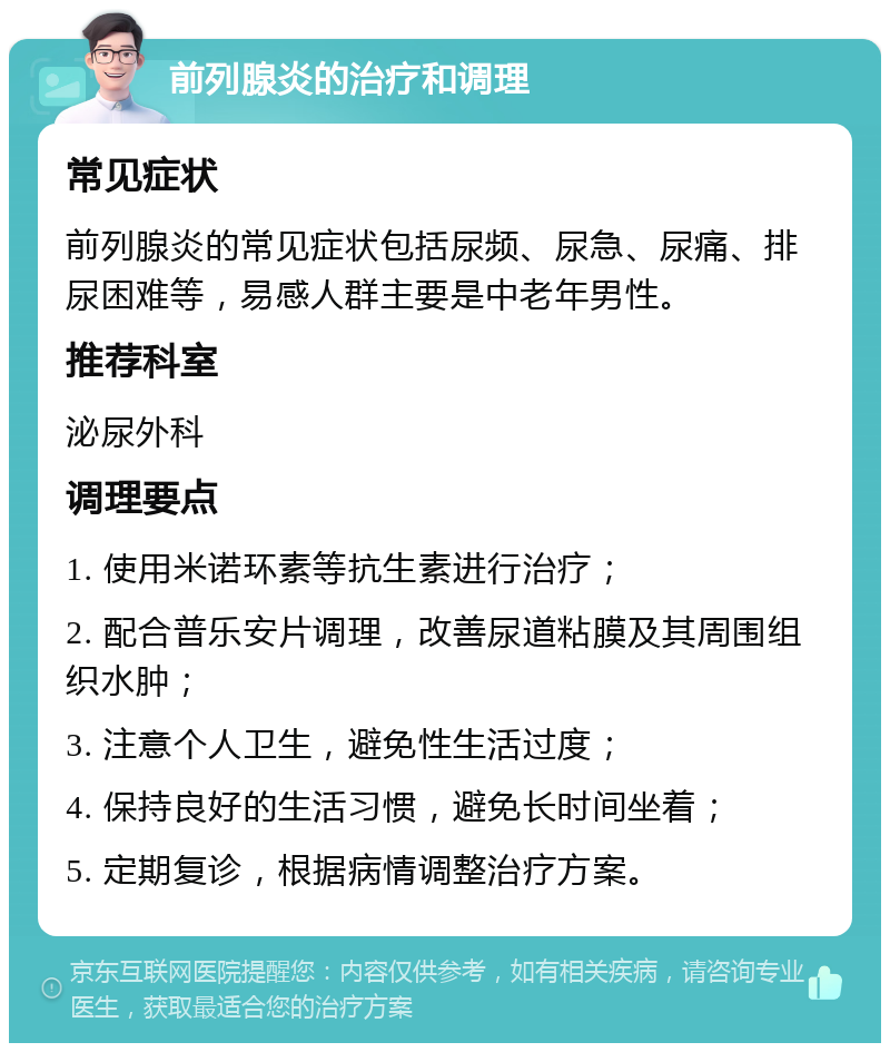 前列腺炎的治疗和调理 常见症状 前列腺炎的常见症状包括尿频、尿急、尿痛、排尿困难等，易感人群主要是中老年男性。 推荐科室 泌尿外科 调理要点 1. 使用米诺环素等抗生素进行治疗； 2. 配合普乐安片调理，改善尿道粘膜及其周围组织水肿； 3. 注意个人卫生，避免性生活过度； 4. 保持良好的生活习惯，避免长时间坐着； 5. 定期复诊，根据病情调整治疗方案。