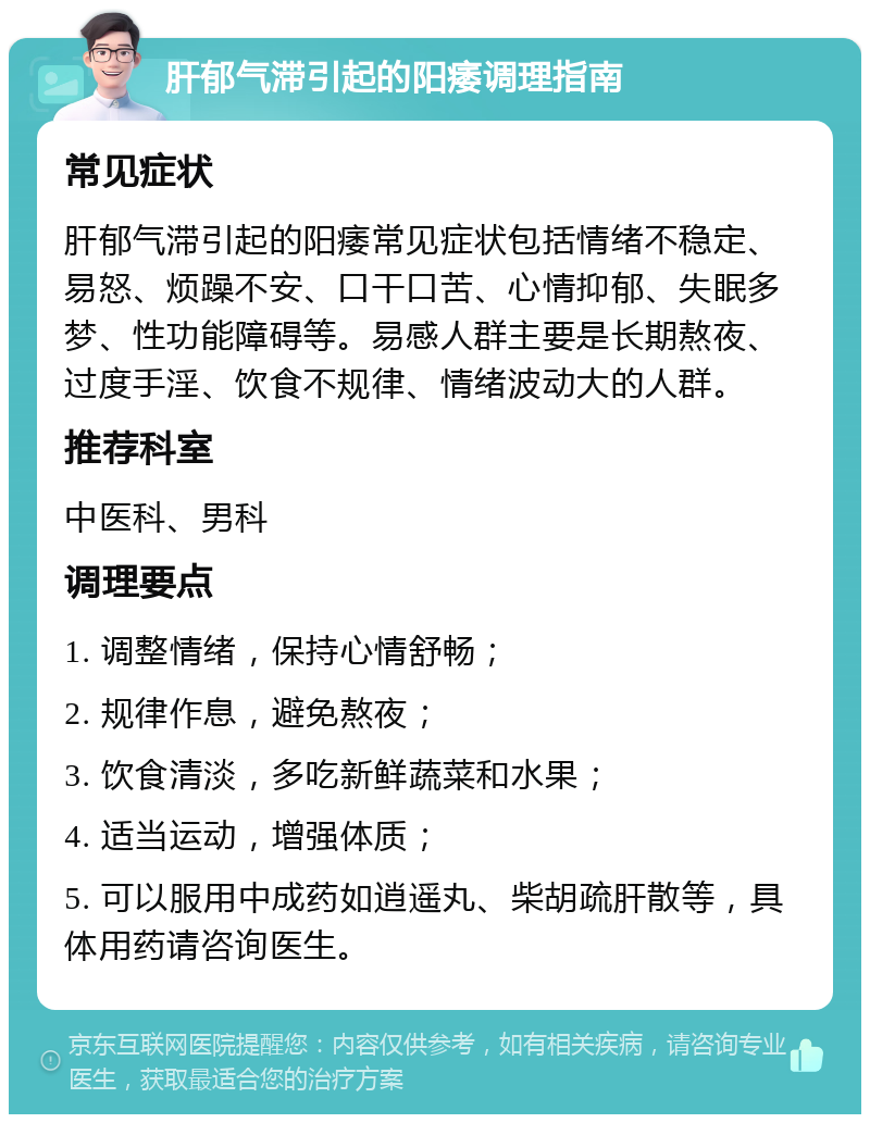 肝郁气滞引起的阳痿调理指南 常见症状 肝郁气滞引起的阳痿常见症状包括情绪不稳定、易怒、烦躁不安、口干口苦、心情抑郁、失眠多梦、性功能障碍等。易感人群主要是长期熬夜、过度手淫、饮食不规律、情绪波动大的人群。 推荐科室 中医科、男科 调理要点 1. 调整情绪，保持心情舒畅； 2. 规律作息，避免熬夜； 3. 饮食清淡，多吃新鲜蔬菜和水果； 4. 适当运动，增强体质； 5. 可以服用中成药如逍遥丸、柴胡疏肝散等，具体用药请咨询医生。