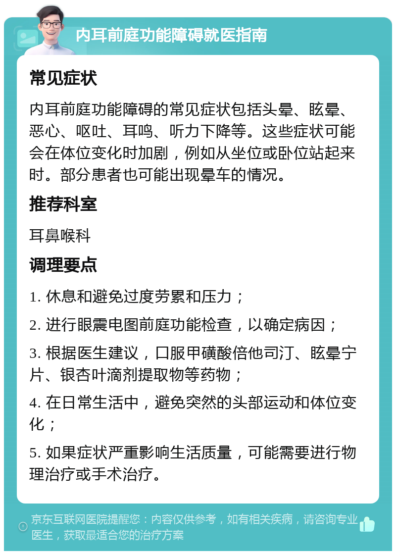 内耳前庭功能障碍就医指南 常见症状 内耳前庭功能障碍的常见症状包括头晕、眩晕、恶心、呕吐、耳鸣、听力下降等。这些症状可能会在体位变化时加剧，例如从坐位或卧位站起来时。部分患者也可能出现晕车的情况。 推荐科室 耳鼻喉科 调理要点 1. 休息和避免过度劳累和压力； 2. 进行眼震电图前庭功能检查，以确定病因； 3. 根据医生建议，口服甲磺酸倍他司汀、眩晕宁片、银杏叶滴剂提取物等药物； 4. 在日常生活中，避免突然的头部运动和体位变化； 5. 如果症状严重影响生活质量，可能需要进行物理治疗或手术治疗。