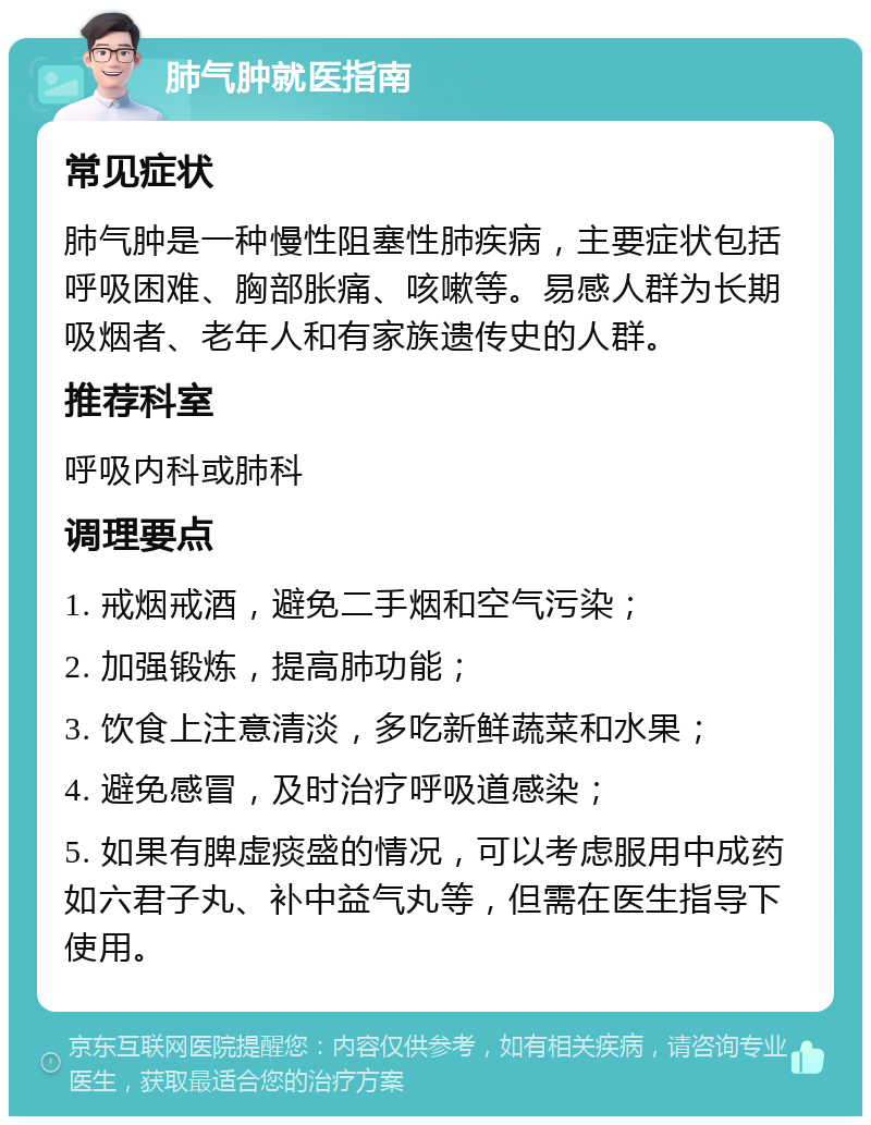 肺气肿就医指南 常见症状 肺气肿是一种慢性阻塞性肺疾病，主要症状包括呼吸困难、胸部胀痛、咳嗽等。易感人群为长期吸烟者、老年人和有家族遗传史的人群。 推荐科室 呼吸内科或肺科 调理要点 1. 戒烟戒酒，避免二手烟和空气污染； 2. 加强锻炼，提高肺功能； 3. 饮食上注意清淡，多吃新鲜蔬菜和水果； 4. 避免感冒，及时治疗呼吸道感染； 5. 如果有脾虚痰盛的情况，可以考虑服用中成药如六君子丸、补中益气丸等，但需在医生指导下使用。