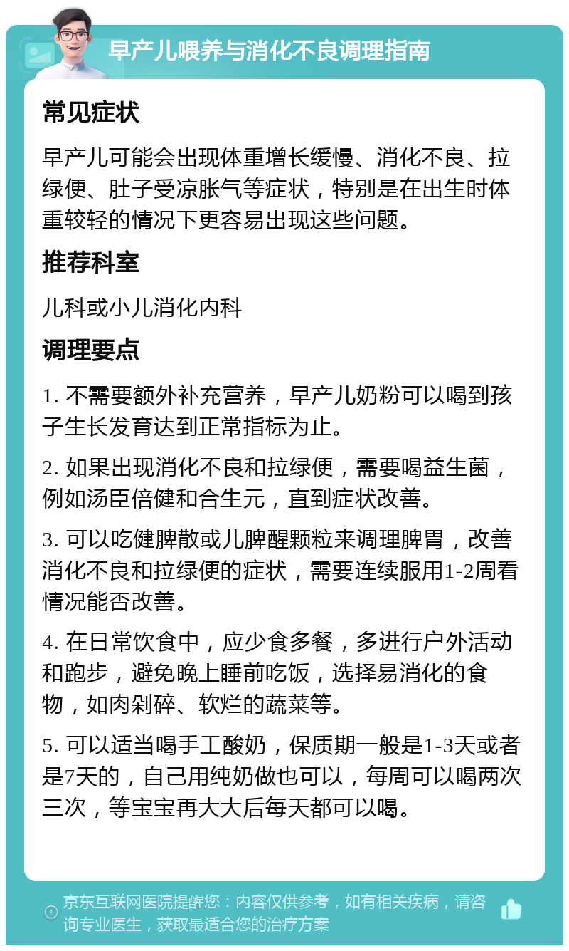 早产儿喂养与消化不良调理指南 常见症状 早产儿可能会出现体重增长缓慢、消化不良、拉绿便、肚子受凉胀气等症状，特别是在出生时体重较轻的情况下更容易出现这些问题。 推荐科室 儿科或小儿消化内科 调理要点 1. 不需要额外补充营养，早产儿奶粉可以喝到孩子生长发育达到正常指标为止。 2. 如果出现消化不良和拉绿便，需要喝益生菌，例如汤臣倍健和合生元，直到症状改善。 3. 可以吃健脾散或儿脾醒颗粒来调理脾胃，改善消化不良和拉绿便的症状，需要连续服用1-2周看情况能否改善。 4. 在日常饮食中，应少食多餐，多进行户外活动和跑步，避免晚上睡前吃饭，选择易消化的食物，如肉剁碎、软烂的蔬菜等。 5. 可以适当喝手工酸奶，保质期一般是1-3天或者是7天的，自己用纯奶做也可以，每周可以喝两次三次，等宝宝再大大后每天都可以喝。