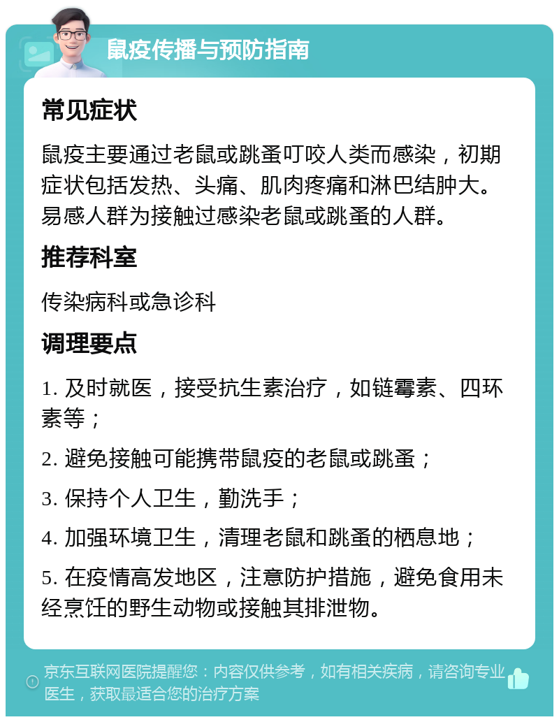 鼠疫传播与预防指南 常见症状 鼠疫主要通过老鼠或跳蚤叮咬人类而感染，初期症状包括发热、头痛、肌肉疼痛和淋巴结肿大。易感人群为接触过感染老鼠或跳蚤的人群。 推荐科室 传染病科或急诊科 调理要点 1. 及时就医，接受抗生素治疗，如链霉素、四环素等； 2. 避免接触可能携带鼠疫的老鼠或跳蚤； 3. 保持个人卫生，勤洗手； 4. 加强环境卫生，清理老鼠和跳蚤的栖息地； 5. 在疫情高发地区，注意防护措施，避免食用未经烹饪的野生动物或接触其排泄物。